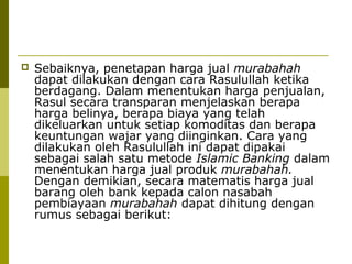

Sebaiknya, penetapan harga jual murabahah
dapat dilakukan dengan cara Rasulullah ketika
berdagang. Dalam menentukan harga penjualan,
Rasul secara transparan menjelaskan berapa
harga belinya, berapa biaya yang telah
dikeluarkan untuk setiap komoditas dan berapa
keuntungan wajar yang diinginkan. Cara yang
dilakukan oleh Rasulullah ini dapat dipakai
sebagai salah satu metode Islamic Banking dalam
menentukan harga jual produk murabahah.
Dengan demikian, secara matematis harga jual
barang oleh bank kepada calon nasabah
pembiayaan murabahah dapat dihitung dengan
rumus sebagai berikut:

 