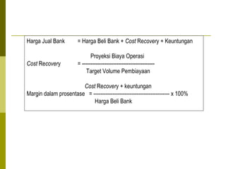 Harga Jual Bank

= Harga Beli Bank + Cost Recovery + Keuntungan

Cost Recovery

Proyeksi Biaya Operasi
= -----------------------------------------Target Volume Pembiayaan

Cost Recovery + keuntungan
Margin dalam prosentase = -------------------------------------------- x 100%
Harga Beli Bank

 