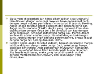 



Biaya yang dikeluarkan dan harus dikembalikan (cost recovery)
bisa didekati dengan membagi proyeksi biaya operasional bank,
dengan target volume pembiayaan murabahah di Islamic Banking.
Angka-angka tersebut dapat diperoleh dari Rencana Kerja dan
Anggaran Perusahaan (RKAP). Angka yang diperoleh kemudian
ditambahkan dengan harga beli dari pemasok dan keuntungan
yang diinginkan, sehingga didapatkan harga jual. Margin dalam
konteks ini adalah cost recovery ditambah dengan keuntungan
bank. Apabila margin ingin dihitung persentasenya, tinggal dibagi
dengan harga beli barang dikalikan 100%.
Setelah angka-angka tersebut didapat, barulah persentase margin
ini dibandingkan dengan suku bunga. Jadi, suku bunga hanya
dijadikan benchmark. Agar pembiayaan murabahah kompetitif,
margin murabahah harus lebih kecil daripada bunga pinjaman.
Jika masih lebih besar, maka yang harus dimainkan adalah
dengan memperkecil cost recovery dan keuntungan yang
diharapkan.

 