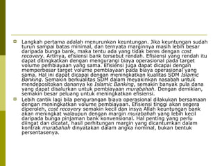 



Langkah pertama adalah menurunkan keuntungan. Jika keuntungan sudah
turun sampai batas minimal, dan ternyata marginnya masih lebih besar
daripada bunga bank, maka tentu ada yang tidak beres dengan cost
recovery. Artinya, efisiensi bank tersebut rendah. Efisiensi yang rendah itu
dapat ditingkatkan dengan mengurangi biaya operasional pada target
volume pembiayaan yang sama. Efisiensi juga dapat dicapai dengan
memperbesar target volume pembiayaan pada biaya operasional yang
sama. Hal ini dapat dicapai dengan meningkatkan kualitas SDM Islamic
Banking. Semakin berkualitas SDM dalam meyakinkan nasabah untuk
mendepositokan dananya ke Islamic Banking, semakin banyak pula dana
yang dapat disalurkan untuk pembiayaan murabahah. Dengan demikian,
semakin besar peluang untuk meningkatkan efisiensi.
Lebih cantik lagi bila pengurangan biaya operasional dilakukan bersamaan
dengan meningkatkan volume pembiayaan. Efisiensi tinggi akan segera
diperoleh, cost recovery semakin kecil dan insya Allah keuntungan bank
akan meningkat walaupun dengan margin murabahah yang lebih kecil
daripada bunga pinjaman bank konvensional. Hal penting yang perlu
diingat dan dicatat, hasil perhitungan margin yang dicantumkan dalam
kontrak murabahah dinyatakan dalam angka nominal, bukan bentuk
persentasenya.

 