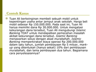 Contoh Kasus


Tuan Ali berkeinginan membeli sebuah mobil untuk
kepentingan usaha antar jemput anak sekolah. Harga beli
mobil sebesar Rp 150.000.000. Pada saat ini, Tuan Ali
hanya memiliki dana Rp 30.000.000. Untuk mengatasi
kekurangan dana tersebut, Tuan Ali mengubungi Islamic
Banking TOAT untuk mendapatkan pemecahan masalah
akibat kekurangan dana tersebut. Islamic Banking
menawarkan solusi dengan akad murabahah. Islamic
Banking memperkirakan biaya operasi Rp 200.000.000
dalam satu tahun, jumlah pembiayaan Rp 5 milyar, markup yang ditentukan (hanya sekali) 10% dari pembiayaan
murabahah, dan lama pembiayaan dua tahun. Bagiamana
cara penyelesaiannya?

 