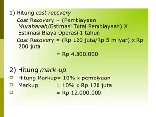 1) Hitung cost recovery
Cost Recovery = (Pembiayaan
Murabahah/Estimasi Total Pembiayaan) X
Estimasi Biaya Operasi 1 tahun
Cost Recovery = (Rp 120 juta/Rp 5 milyar) x Rp
200 juta
= Rp 4.800.000

2) Hitung mark-up




Hitung Markup= 10% x pembiyaan
Markup
= 10% x Rp 120 juta
= Rp 12.000.000

 