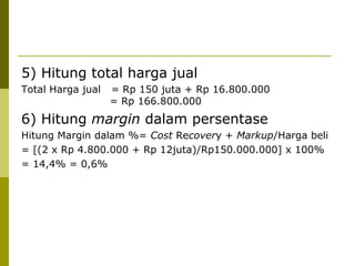 5) Hitung total harga jual
Total Harga jual

= Rp 150 juta + Rp 16.800.000
= Rp 166.800.000

6) Hitung margin dalam persentase
Hitung Margin dalam %= Cost Recovery + Markup/Harga beli
= [(2 x Rp 4.800.000 + Rp 12juta)/Rp150.000.000] x 100%
= 14,4% = 0,6%

 