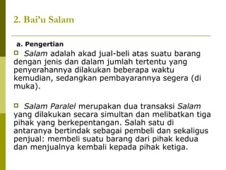 2. Bai’u Salam
a. Pengertian

Salam adalah akad jual-beli atas suatu barang
dengan jenis dan dalam jumlah tertentu yang
penyerahannya dilakukan beberapa waktu
kemudian, sedangkan pembayarannya segera (di
muka).


Salam Paralel merupakan dua transaksi Salam
yang dilakukan secara simultan dan melibatkan tiga
pihak yang berkepentangan. Salah satu di
antaranya bertindak sebagai pembeli dan sekaligus
penjual: membeli suatu barang dari pihak kedua
dan menjualnya kembali kepada pihak ketiga.


 