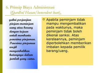 6. Prinsip Biaya Administrasi
(Qardhul Hasan/benevolent loan),
yakni perjanjian
pinjam-meminjam
uang atau barang
dengan tujuan
untuk membantu
penerima pinjaman.
Penerima pinjaman
wajib
mengembalikan
hutangnya dalam
jumlah yang sama.



Apabila peminjam tidak
mampu mengembalikan
pada waktunya, maka
peminjam tidak boleh
dikenai sanksi. Atas
kerelaannya, peminjam
diperbolehkan memberikan
imbalan kepada pemilik
barang/uang.

 