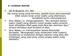 b. Landasan Syariah






QS Al-Baqarah [2]: 282
Hai orang-orang yang beriman, apabila kamu bermuamalah
tidak secara tunai untuk waktu yang ditentukan,
.hendaklah kamu menuliskannya
Ibnu Abbas r.a. mengungkapkan, “Aku bersaksi bahwa
salam (salaf) yang dijamin untuk jangka waktu tertentu
telah dihalalkan Allah pada kitab-Nya dan diizinkan-Nya,”
seraya membaca ayat tersebut di atas.
Ibnu Abbas r.a. meriwayatkan bahwa Rasulullah
bersabda, “Barangsiapa yang melakukan salaf (salam),
hendaknya ia melakukan dengan takaran yang jelas dan
timbangan yang jelas pula, untuk jangka waktu yang
diketahui.”

 
