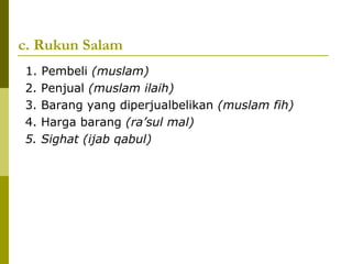 c. Rukun Salam
1.
2.
3.
4.
5.

Pembeli (muslam)
Penjual (muslam ilaih)
Barang yang diperjualbelikan (muslam fih)
Harga barang (ra’sul mal)
Sighat (ijab qabul)

 