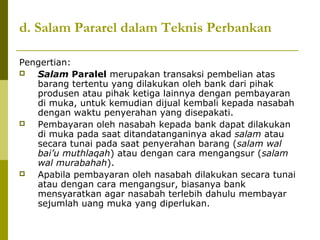 d. Salam Pararel dalam Teknis Perbankan
Pengertian:

Salam Paralel merupakan transaksi pembelian atas
barang tertentu yang dilakukan oleh bank dari pihak
produsen atau pihak ketiga lainnya dengan pembayaran
di muka, untuk kemudian dijual kembali kepada nasabah
dengan waktu penyerahan yang disepakati.

Pembayaran oleh nasabah kepada bank dapat dilakukan
di muka pada saat ditandatanganinya akad salam atau
secara tunai pada saat penyerahan barang (salam wal
bai’u muthlaqah) atau dengan cara mengangsur (salam
wal murabahah).

Apabila pembayaran oleh nasabah dilakukan secara tunai
atau dengan cara mengangsur, biasanya bank
mensyaratkan agar nasabah terlebih dahulu membayar
sejumlah uang muka yang diperlukan.

 