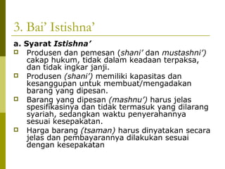 3. Bai’ Istishna’
a. Syarat Istishna’
 Produsen dan pemesan (shani’ dan mustashni’)
cakap hukum, tidak dalam keadaan terpaksa,
dan tidak ingkar janji.
 Produsen (shani’) memiliki kapasitas dan
kesanggupan untuk membuat/mengadakan
barang yang dipesan.
 Barang yang dipesan (mashnu’) harus jelas
spesifikasinya dan tidak termasuk yang dilarang
syariah, sedangkan waktu penyerahannya
sesuai kesepakatan.
 Harga barang (tsaman) harus dinyatakan secara
jelas dan pembayarannya dilakukan sesuai
dengan kesepakatan

 