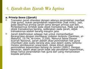 4. Ijarah dan Ijarah Wa Iqtina
a. Prinsip Sewa (Ijarah)

Transaksi ijarah dilandasi dengan adanya perpindahan manfaat
(hak guna), bukan perpindahan kepemilikan (hak milik). Jadi,
pada dasarnya prinsip ijarah sama dengan prinsip jual beli.
Perbedaannya terletak pada objek transaksinya. Pada jual beli,
objek transaksinya barang, sedangkan pada ijarah, objek
transaksinya adalah barang maupun jasa.

Ijarah didefinisikan sebagai hak untuk memanfaatkan
barang/jasa dengan membayar imbalan tertentu (Sarkhasi, alMabshut, 15:74; Al-Umm, 3:250). Menurut fatwa Dewan
Syariah Nasional, ijarah adalah akad pemindahan hak guna
(manfaat) atas suatu barang atau jasa dalam waktu tertentu
melalui pembayaran sewa/upah, tanpa diikuti dengan
pemindahan kepemilikan barang itu sendiri (2001). Dengan
demikian, dalam akad ijarah tidak ada perubahan kepemilikan,
tetapi hanya perpindahan hak guna dari yang menyewakan
kepada penyewa.

 