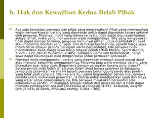 b. Hak dan Kewajiban Kedua Belah Pihak




Apa saja kewajiban penyewa dan pihak yang menyewakan? Pihak yang menyewakan
wajib mempersiapkan barang yang disewakan untuk dapat digunakan secara optimal
oleh penyewa. Misalnya, mobil yang disewa ternyata tidak dapat digunakan karena
akinya lemah, maka yang menyewakan wajib menggantinya. Bila yang menyewakan
tidak dapat memperbaikinya, penyewa memunyai pilihan untuk membatalkan akad
atau menerima manfaat yang rusak. Bila demikian keadaannya, apakah harga sewa
masih harus dibayar penuh? Sebagian ulama berpendapat, bila penyewa tidak
membatalkan akad, harga sewa harus dibayar penuh (Mula Khasra, Syarh Al-Durr,
3:278 – 279, dan Al-Muhattab, 2:405). Sebagian ulama lain berpendapat, harga
sewa dapat dikurangkan dulu dengan biaya untuk perbaikan kerusakan.
Penyewa wajib menggunakan barang yang disewakan menurut syarat-syarat akad
atau menurut kalaziman penggunaannya. Penyewa juga wajib menjaga barang yang
disewakan agar tetap utuh. Bagaimana dengan perawatan barang yang disewa?
Secara prinsip tidak boleh dinyatakan dalam akad bahwa penyewa bertanggung
jawab atas perawatan karena ini berarti penyewa bertanggung jawab atas jumlah
yang tidak pasti (gharar). Oleh karena itu, ulama berpendapat bahwa bila penyewa
diminta untuk melakukan perawatan, ia berhak untuk mendapatkan upah dan biaya
yang wajar untuk pekerjaannya itu. Bila penyewa melakukan perawatan atas
kehendaknya sendiri, ini dianggap sebagai hadiah dari penyewa dan ia tidak dapat
meminta pembayaran apa pun (Al-Fatawa Al-Hindiyah, 4:443; Al-Buhuti, Kasyful
Qina’,4;416; Al-Ramli, Nihayatul Muhtaj, 5:264 – 265).

 