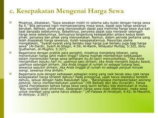 c. Kesepakatan Mengenai Harga Sewa






Misalnya, dikatakan, “Saya sewakan mobil ini selama satu bulan dengan harga sewa
Rp X.” Bila penyewa ingin memperpanjang masa sewa, dapat saja harga sewanya
berubah. Bahkan, pihak yang menyewakan dapat saja meminta harga sewa dua kali
lipat daripada sebelumnya. Sebaliknya, penyewa dapat saja menawar setengah
harga sewa sebelumnya. Semuanya tergantung kesepakatan antara kedua belah
pihak: penyewa dan pihak yang menyewakan. Namun, dalam periode pertama yang
telah disepakati harga sewanya, itulah kesepakatannya. Mayoritas ulama
mengatakan, “Syarat-syarat yang berlaku bagi harga jual berlaku juga bagi harga
sewa” (Al-Dardir, Syarh Al-Shagir, 4:59; Al-Ramli, Nihayatul Muhtaj, 5:322, Ibnu
Qudhamah, Al-Mughni, 5:327).
Bagaimana dengan praktik para penjahit, misalnya menjelang lebaran, yang
menentukan harga jahit makin tinggi? Ulama mazhab memberikan keleluasaan
dalam menentukan harga sewa semacam itu.Al-Jaziri mencontohkan, “Jika Anda
menjahitkan bajuku hari ini, upahnya satu dirham; jika Anda menjahit bajuku besok,
upahnya setengah dirham. Jika Anda tinggal di rumah ini sebagai tukang besi,
sewanya sepuluh dirham; jika Anda tinggal di rumah ini sebagai penjual minyak
wangi, sewanya lima dirham.”
Bagaimana pula dengan kebiasaan sebagian orang yang naik becak atau ojek tanpa
kesepakatan harga terlebih dahulu? Pada prinsipnya, upah harus diketahui terlebih
dahulu, sesuai dengan hadis Rasulullah Saw., “Barangsiapa mempekerjakan seorang
pekerja, harus memberitahukan upahnya” (HR Baihaqi dari Abu Hurairah). Fatwa
ulama menjelaskan bahwa harga sewa yang lazim berlaku bila ditentukan di muka.
“Bila manfaat telah dinikmati, sedangkan harga sewa tidak ditentukan, maka sewa
untuk manfaat yang sama harus dibayar.” (Al-Fatawa Al-Hindiyah, 4:42; Al-Maushili,
Al-Ikhtiyar, 2:507)

 
