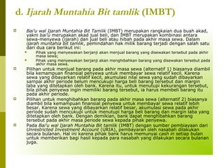 d. Ijarah Muntahia Bit tamlik (IMBT)


Bai’u wal Ijarah Muntahia Bit Tamlik (IMBT) merupakan rangkaian dua buah akad,
yakni bai’u merupakan akad jual beli, dan IMBT merupakan kombinasi antara
sewa-menyewa (ijarah) dan jual beli atau hibah pada akhir masa sewa. Dalam
ijarah muntahia bit tamlik, pemindahan hak milik barang terjadi dengan salah satu
dari dua cara berikut ini:









Pihak yang menyewakan berjanji akan menjual barang yang disewakan tersebut pada akhir
masa sewa;
Pihak yang menyewakan berjanji akan menghibahkan barang yang disewakan tersebut pada
akhir masa sewa.

Pilihan untuk menjual barang pada akhir masa sewa (alternatif 1) biasanya diambil
bila kemampuan finansial penyewa untuk membayar sewa relatif kecil. Karena
sewa yang dibayarkan relatif kecil, akumulasi nilai sewa yang sudah dibayarkan
sampai akhir periode belum mencukupi harga beli barang tersebut dan margin
laba yang ditetapkan oleh bank. Karena itu, untuk menutupi kekurangan tersebut,
bila pihak penyewa ingin memiliki barang tersebut, ia harus membeli barang itu
pada akhir periode.
Pilihan untuk menghibahkan barang pada akhir masa sewa (alternatif 2) biasanya
diambil bila kemampuan finansial penyewa untuk membayar sewa relatif lebih
besar. Karena sewa yang dibayarkan relatif besar, akumulasi sewa pada akhir
periode sudah mencukupi untuk menutupi harga beli barang dan margin laba yang
ditetapkan oleh bank. Dengan demikian, bank dapat menghibahkan barang
tersebut pada akhir masa periode sewa kepada pihak penyewa.
Pada Bai’u wal Ijarah Muntahia Bit tamlik (IMBT) dengan sumber pembiayaan dari
Unrestricted Investment Account (URIA), pembayaran oleh nasabah dilakukan
secara bulanan. Hal ini karena pihak bank harus memunyai cash in setiap bulan
untuk memberikan bagi hasil kepada para nasabah yang dilakukan secara bulanan
juga.

 