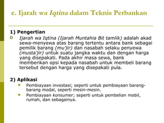 e. Ijarah wa Iqtina dalam Teknis Perbankan
1) Pengertian

Ijarah wa Iqtina (Ijarah Muntahia Bit tamlik) adalah akad
sewa-menyewa atas barang tertentu antara bank sebagai
pemilik barang (mu’jir) dan nasabah selaku penyewa
(musta’jir) untuk suatu jangka waktu dan dengan harga
yang disepakati. Pada akhir masa sewa, bank
memberikan opsi kepada nasabah untuk membeli barang
tersebut dengan harga yang disepakati pula.
2) Aplikasi



Pembiayaan investasi; seperti untuk pembiayaan barangbarang modal, seperti mesin-mesin.
Pembiayaan konsumer; seperti untuk pembelian mobil,
rumah, dan sebagainya.

 