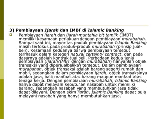 3) Pembiayaan Ijarah dan IMBT di Islamic Banking

Pembiayaan ijarah dan ijarah muntahia bit tamlik (IMBT)
memiliki kesamaan perlakuan dengan pembiayaan murabahah.
Sampai saat ini, mayoritas produk pembiayaan Islamic Banking
masih terfokus pada produk-produk murabahah (prinsip jualbeli). Kesamaan keduanya bahwa pembiayaan tersebut
termasuk dalam kategori natural certainty contract, dan pada
dasarnya adalah kontrak jual beli. Perbedaan kedua jenis
pembiayaan (ijarah/IMBT dengan murabahah) hanyahlah objek
transaksi yang diperjualbelikan tersebut. Dalam pembiayaan
murabahah, objek transaksi adalah barang seperti rumah dan
mobil, sedangkan dalam pembiayaan ijarah, objek transaksinya
adalah jasa, baik manfaat atas barang maupun manfaat atas
tenaga kerja. Dengan pembiayaan murabahah, Islamic Banking
hanya dapat melayani kebutuhan nasabah untuk memiliki
barang, sedangkan nasabah yang membutuhkan jasa tidak
dapat dilayani. Dengan skim ijarah, Islamic Banking dapat pula
melayani nasabah yang hanya membutuhkan jasa.

 