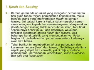 f. Ijarah dan Leasing




Karena ijarah adalah akad yang mengatur pemanfaatan
hak guna tanpa terjadi pemindahan kepemilikan, maka
banyak orang yang menyamakan ijarah ini dengan
leasing. Ini terjadi karena kedua istilah tersebut samasama mengacu kepada hal sewa-menyewa. Menyamakan
ijarah dengan leasing tidak sepenuhnya salah, tapi tidak
sepenuhnya benar pula. Pada dasarnya, walaupun
terdapat kesamaan antara ijarah dan leasing, ada
beberapa karakteristik yang membedakannya. Pada
bagian ini, perbedaan dan persamaan antara keduanya
akan kita bahas.
Tabel berikut ini memberikan ikhtisar perbedaan dan
kesamaan antara ijarah dan leasing. Sedikitnya ada lima
aspek yang dapat kita cermati, yakni objek, metode
pembayaran, perpindahan kepemilikan, lease purchase,
dan sale and lease back.

 