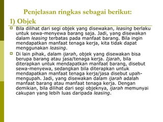 Penjelasan ringkas sebagai berikut:
1) Objek




Bila dilihat dari segi objek yang disewakan, leasing berlaku
untuk sewa-menyewa barang saja. Jadi, yang disewakan
dalam leasing terbatas pada manfaat barang. Bila ingin
mendapatkan manfaat tenaga kerja, kita tidak dapat
menggunakan leasing.
Di lain pihak, dalam ijarah, objek yang disewakan bisa
berupa barang atau jasa/tenaga kerja. Ijarah, bila
diterapkan untuk mendapatkan manfaat barang, disebut
sewa-menyewa, sedangkan bila diterapkan untuk
mendapatkan manfaat tenaga kerja/jasa disebut upahmengupah. Jadi, yang disewakan dalam ijarah adalah
manfaat barang atau manfaat tenaga kerja. Dengan
demikian, bila dilihat dari segi objeknya, ijarah memunyai
cakupan yang lebih luas daripada leasing.

 