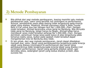 2) Metode Pembayaran




Bila dilihat dari segi metode pembayaran, leasing memiliki satu metode
pembayaran saja, yakni yang bersifat not contingent to performance.
Artinya, pembayaran sewa pada leasing tidak tergantung pada kinerja
objek yang disewa. Misalnya, Ahmad menyewa mobil X pada Toyota
Rent A Car untuk dua hari dengan tarif Rp 1.000.000,-/hari. Dengan
mobil tersebut, Ahmad berencana untuk pergi ke Bandung. Bila ternyata
tidak pergi ke Bandung, tetapi hanya ke Bogor, Ahmad tetap harus
membayar sewa mobil tersebut seharga Rp 1.000.000,-/hari. Dengan
demikian, penentuan harga sewa pada kasus di atas tergantung pada
lamanya waktu sewa, bukan pada apakah mobil tersebut dapat
mengantarkan kita ke Bandung atau tidak.
Di lain pihak, dari segi metode pembayaran, ijarah dapat dibedakan
menjadi dua, yaitu: ijarah yang pembiayaannya tergantung pada kinerja
objek yang disewa (contingent to performance) dan ijarah yang
pembayarannya tidak tergantung pada kinerja objek yang disewa (not
contingent performance). Ijarah yang pertama disebut ijarah, gaji
dan/atau sewa, sedangkan ijarah yang kedua disebut ju’alah, atau
success fee.

 