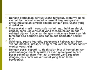 







Dengan perbedaan bentuk usaha tersebut, tentunya bank
syariah berpotensi menjadi alternatif bagi masyarakat
untuk melakukan simpan pinjam dengan pola usaha yang
disediakan.
Masyarakat muslim yang selama ini ragu, bahkan alergi,
dengan bank konvensional yang menggunakan bunga
sebagai pijakan kerjanya, dengan munculnya bank syariah
tersebut bisa berpartisipasi tanpa ada hambatan sedikit
pun.
Sehingga, secara teoretis, sebenarnya keberadaan bank
syariah memiliki prospek yang cerah karena potensi captive
market yang jelas.
Dengan posisi seperti itu tidak salah bila di kemudian hari
perkembangan bank syariah ini akan meningkat secara
pesat sehingga akan menjadi alternatif yang sepadan
dengan jenis bank konvensional yang telah lama
beroperasi.

 