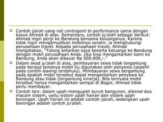 





Contoh ijarah yang not contingent to performance sama dengan
kasus Ahmad di atas. Sementara, contoh ju’alah sebagai berikut:
Ahmad ingin pergi ke Bandung bersama keluarganya. Karena
tidak ingin mengemudikan mobilnya sendiri, ia menghubungi
perusahaan travel. Kepada perusahaan travel, Ahmad
mengatakan, “Tolong antarkan saya beserta keluarga ke Bandung
dengan mobil perusahaan Anda. Jika bisa mengantarkan kami ke
Bandung, Anda akan dibayar Rp 500.000,-.”
Dalam akad ju’alah di atas, pembayaran sewa tidak tergantung
pada berapa lamanya mobil itu digunakan oleh penyewa (seperti
pada contoh leasing terdahulu). Pembayaran sewa bergantung
pada apakah mobil tersebut dapat mengantarkan penyewa ke
Bandung atau tidak (tergantung kinerja). Bila ternyata mobil
tersebut hanya mengantarkan sampai di Bogor, Ahmad tidak
perlu membayar.
Contoh lain: dalam upah-mengupah buruh bangunan, dikenal dua
macam sistem, yaitu sistem upah harian dan sistem upah
borongan. Upah harian ini adalah contoh ijarah, sedangkan upah
borongan adalah contoh ju’alah.

 