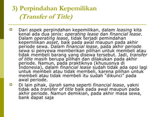 3) Perpindahan Kepemilikan
(Transfer of Title)




Dari aspek perpindahan kepemilikan, dalam leasing kita
kenal ada dua jenis: operating lease dan financial lease.
Dalam operating lease, tidak terjadi pemindahan
kepemilikan asset, baik pada awal maupun pada akhir
periode sewa. Dalam financial lease, pada akhir periode
sewa si penyewa memberikan pilihan untuk membeli atau
tidak membeli barang yang disewa tersebut. Jadi, transfer
of title masih berupa pilihan dan dilakukan pada akhir
periode. Namun, pada praktiknya (khususnya di
Indonesia), dalam financial lease sudah tidak ada opsi lagi
untuk membeli atau tidak membeli, karena pilihan untuk
membeli atau tidak membeli itu sudah “dikunci” pada
awal periode.
Di lain pihak, ijarah sama seperti financial lease, yakni
tidak ada transfer of title baik pada awal maupun pada
akhir periode. Namun demikian, pada akhir masa sewa,
bank dapat saja

 