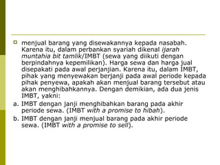 menjual barang yang disewakannya kepada nasabah.
Karena itu, dalam perbankan syariah dikenal ijarah
muntahia bit tamlik/IMBT (sewa yang diikuti dengan
berpindahnya kepemilikan). Harga sewa dan harga jual
disepakati pada awal perjanjian. Karena itu, dalam IMBT,
pihak yang menyewakan berjanji pada awal periode kepada
pihak penyewa, apakah akan menjual barang tersebut atau
akan menghibahkannya. Dengan demikian, ada dua jenis
IMBT, yakni:
a. IMBT dengan janji menghibahkan barang pada akhir
periode sewa. (IMBT with a promise to hibah).
b. IMBT dengan janji menjual barang pada akhir periode
sewa. (IMBT with a promise to sell).


 