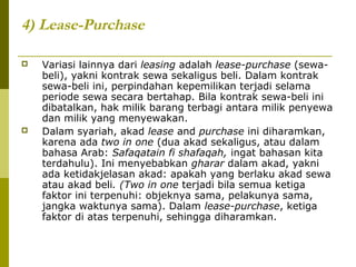4) Lease-Purchase




Variasi lainnya dari leasing adalah lease-purchase (sewabeli), yakni kontrak sewa sekaligus beli. Dalam kontrak
sewa-beli ini, perpindahan kepemilikan terjadi selama
periode sewa secara bertahap. Bila kontrak sewa-beli ini
dibatalkan, hak milik barang terbagi antara milik penyewa
dan milik yang menyewakan.
Dalam syariah, akad lease and purchase ini diharamkan,
karena ada two in one (dua akad sekaligus, atau dalam
bahasa Arab: Safaqatain fi shafaqah, ingat bahasan kita
terdahulu). Ini menyebabkan gharar dalam akad, yakni
ada ketidakjelasan akad: apakah yang berlaku akad sewa
atau akad beli. (Two in one terjadi bila semua ketiga
faktor ini terpenuhi: objeknya sama, pelakunya sama,
jangka waktunya sama). Dalam lease-purchase, ketiga
faktor di atas terpenuhi, sehingga diharamkan.

 