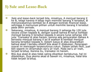 5) Sale and Lease-Back






Sale and lease-back terjadi bila, misalnya, A menjual barang X
ke B, tetapi karena A tetap ingin memiliki barang X tersebut, B
menyewakannya kembali ke A dengan kontrak financial lease,
sehingga A memunyai pilihan untuk memiliki barang X tersebut
pada akhir periode.
Sekarang, misalnya, A menjual barang X seharga Rp 120 juta
secara cicilan kepada B, dengan syarat bahwa B harus kembali
menjual barang X tersebut kepada A secara tunai seharga 100
juta. Transaksi di atas haram, karena ada persyaratan bahwa A
bersedia menjual barang X ke B asalkan B kembali menjual
barang tersebut kepada A. Dalam kasus di atas disyaratkan
bahwa akad I berlaku efektif bila akad II dilakukan. Penerapan
syarat ini mencegah terpenuhinya rukun. Dalam istilah fikih, jual
beli seperti ini dinamakan bai’u al-‘inah. Pada bai’u al-‘inah,
terjadi ta’alluq. Karena itu, transaksi ini haram.
Bila dua akad di atas tidak saling dikaitkan berlakunya, hal ini
dibolehkan. Dua skema akad di bawah ini, misalnya, halal bila
tidak terjadi ta’alluq.

 