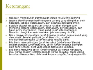 Keterangan:
1.
2.
3.

4.

5.

6.

Nasabah mengajukan pembiayaan ijarah ke Islamic Banking
Islamic Banking memberi/menyewa barang yang diinginkan oleh
nasabah, sebagai objek ijarah, dari supplier/penjual/pemilik.
Setelah dicapai kesepakatan antara nasabah dengan bank
mengenai barang objek ijarah, tarif ijarah, periode ijarah, dan
biaya pemeliharaannya, maka akad ijarah ditandatangani.
Nasabah diwajibkan menyerahkan jaminan yang dimiliki.
Bank menyerahkan objek ijarah kepada nasabah sesuai akad yang
disepakati. Setelah periode ijarah berakhir, nasabah
mengembalikan objek ijarah tersebut kepada bank.
Bila bank membeli objek ijarah tersebut (al-bai’u wal ijarah)
setelah periode ijarah berakhir, objek ijarah tersebut disimpan
oleh bank sebagai aset yang dapat disewakan kembali.
Bila bank menyewa objek ijarah tersebut (al-ijarah wal ijarah,
atau ijarah paralel) setelah periode ijarah berakhir, objek ijarah
tersebut dikembalikan oleh bank kepada supplier/penjual/pemilik.

 
