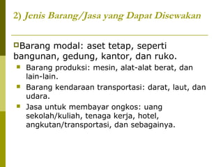 2) Jenis Barang/Jasa yang Dapat Disewakan
Barang

modal: aset tetap, seperti
bangunan, gedung, kantor, dan ruko.






Barang produksi: mesin, alat-alat berat, dan
lain-lain.
Barang kendaraan transportasi: darat, laut, dan
udara.
Jasa untuk membayar ongkos: uang
sekolah/kuliah, tenaga kerja, hotel,
angkutan/transportasi, dan sebagainya.

 
