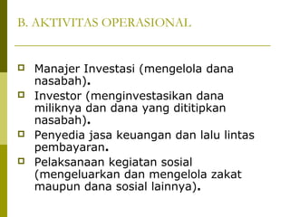 B. AKTIVITAS OPERASIONAL







Manajer Investasi (mengelola dana
nasabah).
Investor (menginvestasikan dana
miliknya dan dana yang dititipkan
nasabah).
Penyedia jasa keuangan dan lalu lintas
pembayaran.
Pelaksanaan kegiatan sosial
(mengeluarkan dan mengelola zakat
maupun dana sosial lainnya).

 