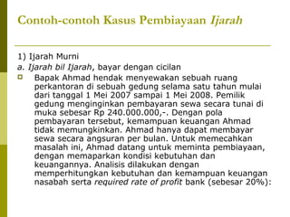 Contoh-contoh Kasus Pembiayaan Ijarah
1) Ijarah Murni
a. Ijarah bil Ijarah, bayar dengan cicilan

Bapak Ahmad hendak menyewakan sebuah ruang
perkantoran di sebuah gedung selama satu tahun mulai
dari tanggal 1 Mei 2007 sampai 1 Mei 2008. Pemilik
gedung menginginkan pembayaran sewa secara tunai di
muka sebesar Rp 240.000.000,-. Dengan pola
pembayaran tersebut, kemampuan keuangan Ahmad
tidak memungkinkan. Ahmad hanya dapat membayar
sewa secara angsuran per bulan. Untuk memecahkan
masalah ini, Ahmad datang untuk meminta pembiayaan,
dengan memaparkan kondisi kebutuhan dan
keuangannya. Analisis dilakukan dengan
memperhitungkan kebutuhan dan kemampuan keuangan
nasabah serta required rate of profit bank (sebesar 20%):

 