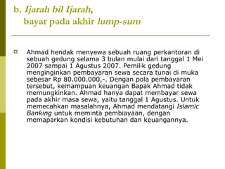 b. Ijarah bil Ijarah,
bayar pada akhir lump-sum


Ahmad hendak menyewa sebuah ruang perkantoran di
sebuah gedung selama 3 bulan mulai dari tanggal 1 Mei
2007 sampai 1 Agustus 2007. Pemilik gedung
menginginkan pembayaran sewa secara tunai di muka
sebesar Rp 80.000.000,-. Dengan pola pembayaran
tersebut, kemampuan keuangan Bapak Ahmad tidak
memungkinkan. Ahmad hanya dapat membayar sewa
pada akhir masa sewa, yaitu tanggal 1 Agustus. Untuk
memecahkan masalahnya, Ahmad mendatangi Islamic
Banking untuk meminta pembiayaan, dengan
memaparkan kondisi kebutuhan dan keuangannya.

 