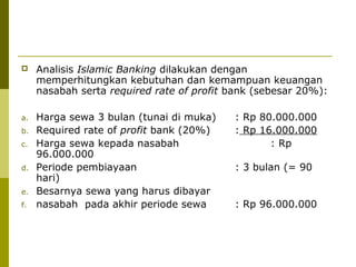 

Analisis Islamic Banking dilakukan dengan
memperhitungkan kebutuhan dan kemampuan keuangan
nasabah serta required rate of profit bank (sebesar 20%):

a.

Harga sewa 3 bulan (tunai di muka)
Required rate of profit bank (20%)
Harga sewa kepada nasabah
96.000.000
Periode pembiayaan
hari)
Besarnya sewa yang harus dibayar
nasabah pada akhir periode sewa

b.
c.
d.
e.
f.

: Rp 80.000.000
: Rp 16.000.000
: Rp
: 3 bulan (= 90

: Rp 96.000.000

 