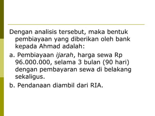 Dengan analisis tersebut, maka bentuk
pembiayaan yang diberikan oleh bank
kepada Ahmad adalah:
a. Pembiayaan ijarah, harga sewa Rp
96.000.000, selama 3 bulan (90 hari)
dengan pembayaran sewa di belakang
sekaligus.
b. Pendanaan diambil dari RIA.

 