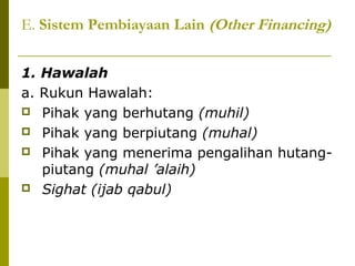 E. Sistem Pembiayaan Lain (Other Financing)
1. Hawalah
a. Rukun Hawalah:
 Pihak yang berhutang (muhil)
 Pihak yang berpiutang (muhal)
 Pihak yang menerima pengalihan hutangpiutang (muhal ’alaih)
 Sighat (ijab qabul)

 