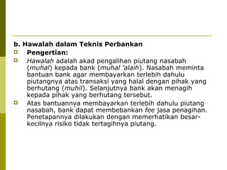 b. Hawalah dalam Teknis Perbankan

Pengertian:

Hawalah adalah akad pengalihan piutang nasabah
(muhal) kepada bank (muhal ’alaih). Nasabah meminta
bantuan bank agar membayarkan terlebih dahulu
piutangnya atas transaksi yang halal dengan pihak yang
berhutang (muhil). Selanjutnya bank akan menagih
kepada pihak yang berhutang tersebut.

Atas bantuannya membayarkan terlebih dahulu piutang
nasabah, bank dapat membebankan fee jasa penagihan.
Penetapannya dilakukan dengan memerhatikan besarkecilnya risiko tidak tertagihnya piutang.

 
