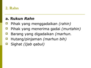 2. Rahn
a. Rukun Rahn
 Pihak yang menggadaikan (rahin)
 Pihak yang menerima gadai (murtahin)
 Barang yang digadaikan (marhun.
 Hutang/pinjaman (marhun bih)
 Sighat (Ijab qabul)

 
