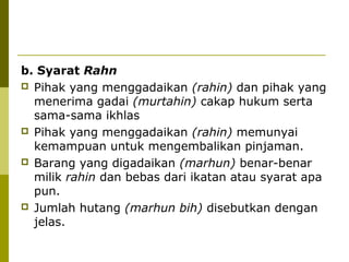b. Syarat Rahn
 Pihak yang menggadaikan (rahin) dan pihak yang
menerima gadai (murtahin) cakap hukum serta
sama-sama ikhlas
 Pihak yang menggadaikan (rahin) memunyai
kemampuan untuk mengembalikan pinjaman.
 Barang yang digadaikan (marhun) benar-benar
milik rahin dan bebas dari ikatan atau syarat apa
pun.
 Jumlah hutang (marhun bih) disebutkan dengan
jelas.

 