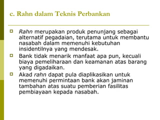 c. Rahn dalam Teknis Perbankan






Rahn merupakan produk penunjang sebagai
alternatif pegadaian, terutama untuk membantu
nasabah dalam memenuhi kebutuhan
insidentilnya yang mendesak.
Bank tidak menarik manfaat apa pun, kecuali
biaya pemeliharaan dan keamanan atas barang
yang digadaikan.
Akad rahn dapat pula diaplikasikan untuk
memenuhi permintaan bank akan jaminan
tambahan atas suatu pemberian fasilitas
pembiayaan kepada nasabah.

 