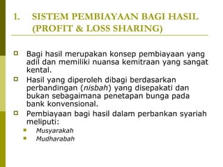 1.







SISTEM PEMBIAYAAN BAGI HASIL
(PROFIT & LOSS SHARING)
Bagi hasil merupakan konsep pembiayaan yang
adil dan memiliki nuansa kemitraan yang sangat
kental.
Hasil yang diperoleh dibagi berdasarkan
perbandingan (nisbah) yang disepakati dan
bukan sebagaimana penetapan bunga pada
bank konvensional.
Pembiayaan bagi hasil dalam perbankan syariah
meliputi:



Musyarakah
Mudharabah

 