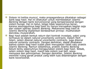 



Sistem ini ketika muncul, maka propagandanya dikatakan sebagai
bank bagi hasil. Hal ini dilakukan untuk membedakan Islamic
Banking dengan bank konvensional yang beroperasional dengan
sistem bunga. Hal ini betul, tetapi tidak sepenuhnya benar,
karena sesungguhnya bagi hasil itu hanya merupakan bagian saja
dari sistem operasi Islamic Banking. Mekanisme bagi hasil di
Islamic Banking dijalankan berdasarkan prinsip: mudharabah
dan/atau musyarakah.
Bagi hasil adalah bentuk return dari kontrak investasi, yakni yang
termasuk ke dalam natural uncertainty contracts. Dalam fikih
Islam, selain dikenal natural uncertainty contracts, juga dikenal
natural certainty contracts. Dengan demikian, dapat dikatakan
bahwa sistem bagi hasil sudah pasti merupakan salah satu praktik
Islamic Banking. Namun sebaliknya, praktik Islamic Banking
belum tentu sepenuhnya menggunakan sistem bagi hasil. Sebab,
selain sistem bagi hasil, masih ada sistem jual beli, sewamenyewa dan peminjaman. Dengan demikian, Islamic Banking
memiliki ruang gerak produk yang lebih luas dibandingkan dengan
bank kovensional.

 