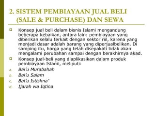 2. SISTEM PEMBIAYAAN JUAL BELI
(SALE & PURCHASE) DAN SEWA



a.
b.
c.
d.

Konsep jual beli dalam bisnis Islami mengandung
beberapa kebaikan, antara lain: pembiayaan yang
diberikan selalu terkait dengan sektor riil, karena yang
menjadi dasar adalah barang yang diperjualbelikan. Di
samping itu, harga yang telah disepakati tidak akan
mengalami perubahan sampai dengan berakhirnya akad.
Konsep jual-beli yang diaplikasikan dalam produk
pembiayaan Islami, meliputi:
Bai’u Murabahah
Bai’u Salam
Bai’u Istishna’
Ijarah wa Iqtina

 