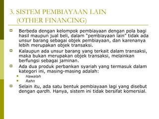 3. SISTEM PEMBIAYAAN LAIN
(OTHER FINANCING)
Berbeda dengan kelompok pembiayaan dengan pola bagi
hasil maupun jual beli, dalam “pembiayaan lain” tidak ada
unsur barang sebagai objek pembiayaan, dan karenanya
lebih merupakan objek transaksi.
Kalaupun ada unsur barang yang terkait dalam transaksi,
maka bukan merupakan objek transaksi, melainkan
berfungsi sebagai jaminan.
Ada dua produk perbankan syariah yang termasuk dalam
kategori ini, masing-masing adalah:











Hawalah
Rahn

Selain itu, ada satu bentuk pembiayaan lagi yang disebut
dengan qardh. Hanya, sistem ini tidak bersifat komersial.

 