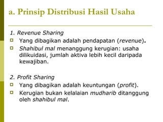 a. Prinsip Distribusi Hasil Usaha
1. Revenue Sharing
 Yang dibagikan adalah pendapatan (revenue).
 Shahibul mal menanggung kerugian: usaha
dilikuidasi, jumlah aktiva lebih kecil daripada
kewajiban.
2. Profit Sharing
 Yang dibagikan adalah keuntungan (profit).
 Kerugian bukan kelalaian mudharib ditanggung
oleh shahibul mal.

 