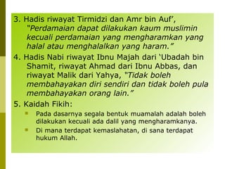 3. Hadis riwayat Tirmidzi dan Amr bin Auf’,
“Perdamaian dapat dilakukan kaum muslimin
kecuali perdamaian yang mengharamkan yang
halal atau menghalalkan yang haram.”
4. Hadis Nabi riwayat Ibnu Majah dari ‘Ubadah bin
Shamit, riwayat Ahmad dari Ibnu Abbas, dan
riwayat Malik dari Yahya, “Tidak boleh
membahayakan diri sendiri dan tidak boleh pula
membahayakan orang lain.”
5. Kaidah Fikih:




Pada dasarnya segala bentuk muamalah adalah boleh
dilakukan kecuali ada dalil yang mengharamkanya.
Di mana terdapat kemaslahatan, di sana terdapat
hukum Allah.

 