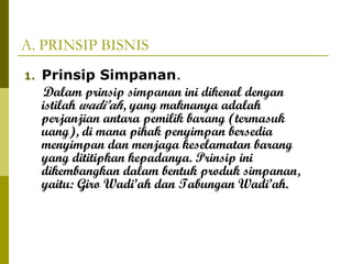 A. PRINSIP BISNIS
1.

Prinsip Simpanan.
Dalam prinsip simpanan ini dikenal dengan
istilah wadi’ah, yang maknanya adalah
perjanjian antara pemilik barang (termasuk
uang), di mana pihak penyimpan bersedia
menyimpan dan menjaga keselamatan barang
yang dititipkan kepadanya. Prinsip ini
dikembangkan dalam bentuk produk simpanan,
yaitu: Giro Wadi’ah dan Tabungan Wadi’ah.

 