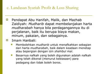 c. Landasan Syariah Profit & Loss Sharing




Pendapat Abu Hanifah, Malik, dan Mazhab
Zaidiyah: Mudharib dapat membelanjakan harta
mudharabah hanya bila perdagangannya itu di
perjalanan, baik itu berupa biaya makan,
minum, pakaian, dan sebagainya.
Imam Hanbali:




Membolehkan mudharib untuk menafkahkan sebagian
dari harta mudharabah, baik dalam keadaan menetap
atau bepergian dengan izin shahibul mal.
Besarnya nafkah yang boleh digunakan adalah nafkah
yang telah dikenal (menurut kebiasaan) para
pedagang dan tidak boleh boros.

 
