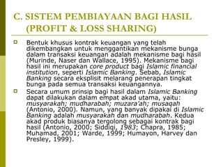 C. SISTEM PEMBIAYAAN BAGI HASIL
(PROFIT & LOSS SHARING)




Bentuk khusus kontrak keuangan yang telah
dikembangkan untuk menggantikan mekanisme bunga
dalam transaksi keuangan adalah mekanisme bagi hasil
(Murinde, Naser dan Wallace, 1995). Mekanisme bagi
hasil ini merupakan core product bagi Islamic financial
institution, seperti Islamic Banking. Sebab, Islamic
Banking secara eksplisit melarang penerapan tingkat
bunga pada semua transaksi keuangannya.
Secara umum prinsip bagi hasil dalam Islamic Banking
dapat dilakukan dalam empat akad utama, yaitu:
musyarakah; mudharabah; muzara’ah; musaqah
(Antonio, 2000). Namun, yang banyak dipakai di Islamic
Banking adalah musyarakah dan mudharabah. Kedua
akad produk biasanya tergolong sebagai kontrak bagi
hasil (Antonio, 2000; Siddiqi, 1983; Chapra, 1985;
Muhamad, 2001; Warde, 1999; Humayon, Harvey dan
Presley, 1999).

 