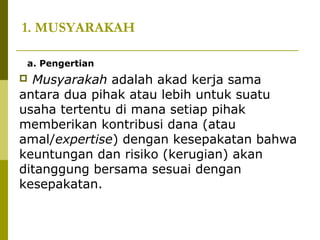 1. MUSYARAKAH
a. Pengertian

Musyarakah adalah akad kerja sama
antara dua pihak atau lebih untuk suatu
usaha tertentu di mana setiap pihak
memberikan kontribusi dana (atau
amal/expertise) dengan kesepakatan bahwa
keuntungan dan risiko (kerugian) akan
ditanggung bersama sesuai dengan
kesepakatan.


 